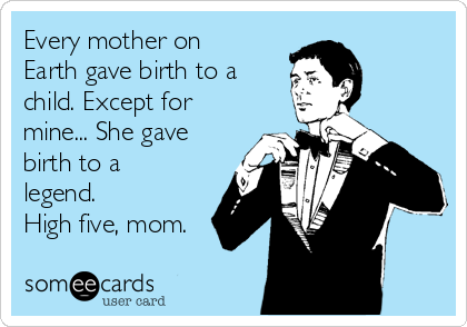 Every mother on
Earth gave birth to a
child. Except for
mine... She gave
birth to a
legend.
High five, mom.