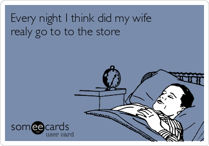 Every night I think did my wife
realy go to to the store