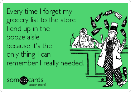 Every time I forget my
grocery list to the store
I end up in the
booze aisle
because it's the
only thing I can
remember I really needed.