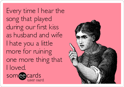 Every time I hear the
song that played
during our first kiss
as husband and wife
I hate you a little
more for ruining
one more thing that
I loved.