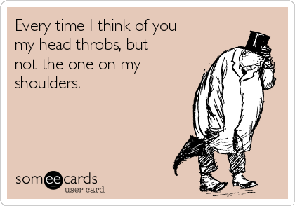 Every time I think of you
my head throbs, but
not the one on my
shoulders.