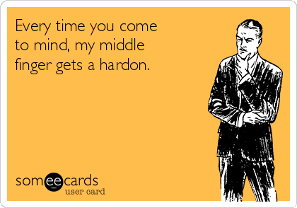 Every time you come
to mind, my middle
finger gets a hardon.