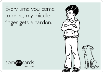 Every time you come
to mind, my middle
finger gets a hardon.