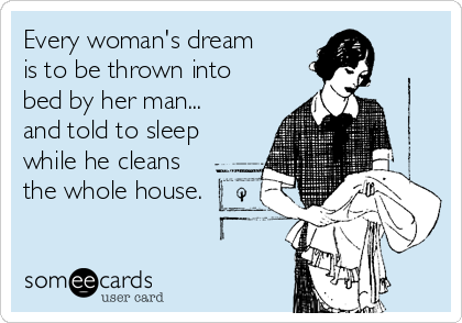 Every woman's dream 
is to be thrown into 
bed by her man... 
and told to sleep
while he cleans
the whole house.