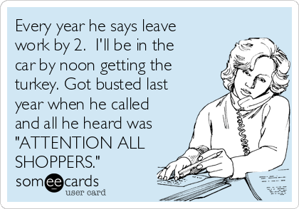 Every year he says leave
work by 2.  I'll be in the
car by noon getting the
turkey. Got busted last
year when he called
and all he heard was
"ATTENTION ALL
SHOPPERS."