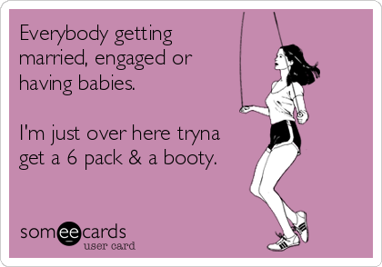 Everybody getting
married, engaged or
having babies.

I'm just over here tryna
get a 6 pack & a booty.