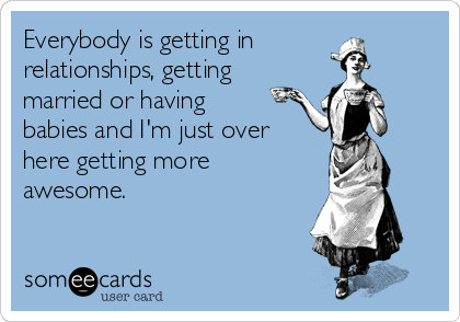 Everybody is getting in
relationships, getting
married or having
babies and I'm just over
here getting more
awesome.