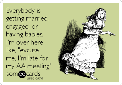 Everybody is
getting married,
engaged, or
having babies.
I'm over here
like, "excuse
me, I'm late for
my AA meeting"