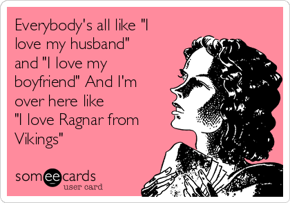 Everybody's all like "I
love my husband"
and "I love my
boyfriend" And I'm
over here like
"I love Ragnar from
Vikings"