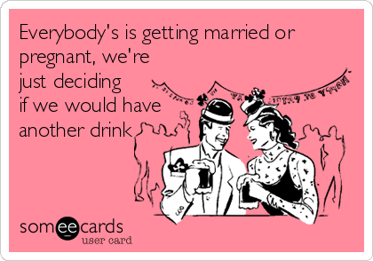 Everybody's is getting married or
pregnant, we're
just deciding
if we would have
another drink