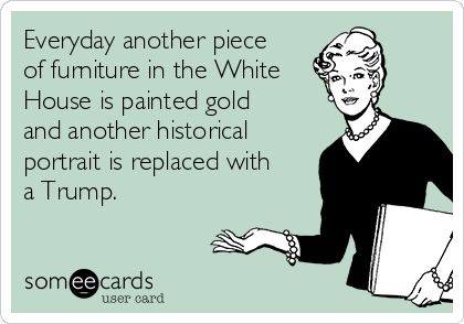 Everyday another piece
of furniture in the White
House is painted gold
and another historical
portrait is replaced with
a Trump. 