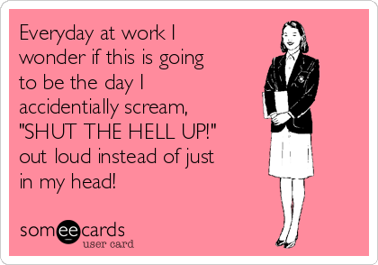 Everyday at work I
wonder if this is going
to be the day I
accidentially scream,
"SHUT THE HELL UP!"
out loud instead of just
in my head! 