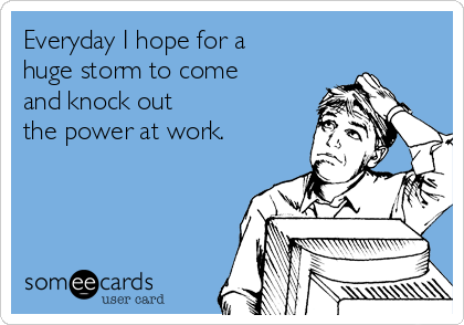 Everyday I hope for a
huge storm to come
and knock out 
the power at work. 