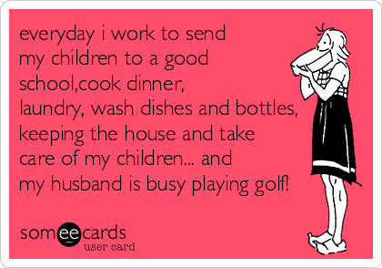 everyday i work to send
my children to a good
school,cook dinner,
laundry, wash dishes and bottles,
keeping the house and take
care of my children... and
my husband is busy playing golf!