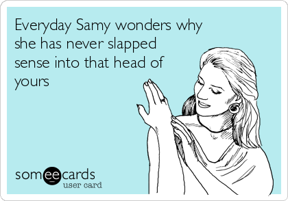 Everyday Samy wonders why
she has never slapped
sense into that head of
yours