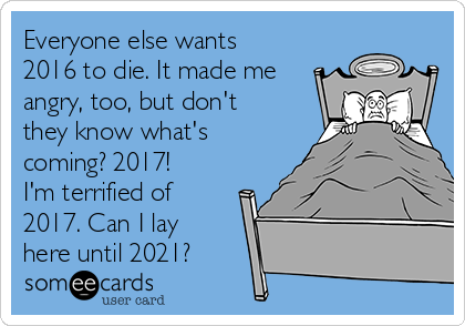 Everyone else wants
2016 to die. It made me
angry, too, but don't
they know what's
coming? 2017!
I'm terrified of
2017. Can I lay
here until 2021?