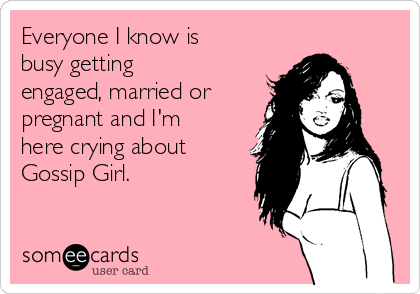 Everyone I know is
busy getting
engaged, married or
pregnant and I'm
here crying about
Gossip Girl.