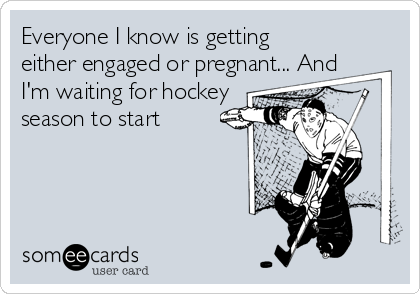 Everyone I know is getting
either engaged or pregnant... And
I'm waiting for hockey
season to start