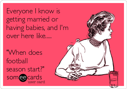 Everyone I know is
getting married or
having babies, and I'm
over here like.....

"When does
football
season start?"