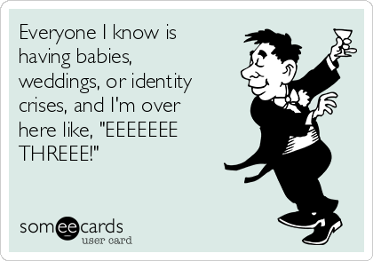 Everyone I know is
having babies,
weddings, or identity
crises, and I'm over
here like, "EEEEEEE
THREEE!"