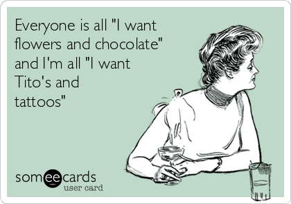 Everyone is all "I want
flowers and chocolate"
and I'm all "I want
Tito's and
tattoos"

