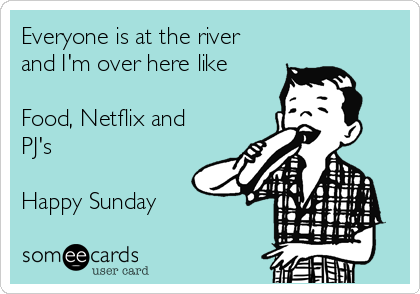 Everyone is at the river
and I'm over here like 

Food, Netflix and
PJ's

Happy Sunday