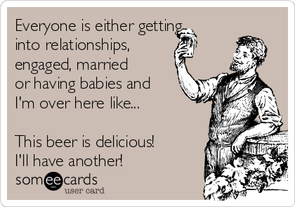 Everyone is either getting
into relationships, 
engaged, married
or having babies and
I'm over here like...

This beer is delicious!
I'll have another!