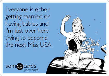 Everyone is either
getting married or
having babies and
I'm just over here
trying to become
the next Miss USA.