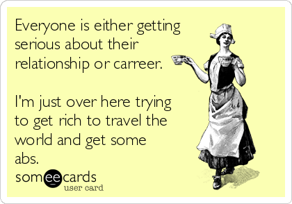 Everyone is either getting
serious about their
relationship or carreer.

I'm just over here trying
to get rich to travel the
world and get some
abs.