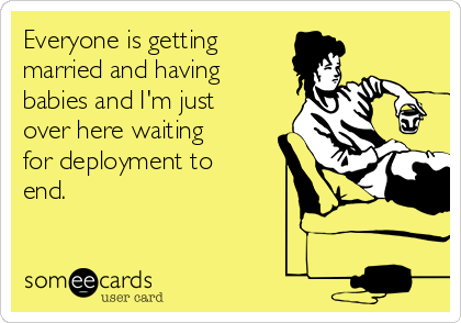 Everyone is getting
married and having
babies and I'm just
over here waiting
for deployment to
end. 