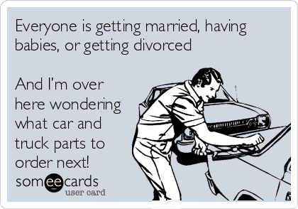 Everyone is getting married, having
babies, or getting divorced

And I’m over
here wondering 
what car and
truck parts to
order next!