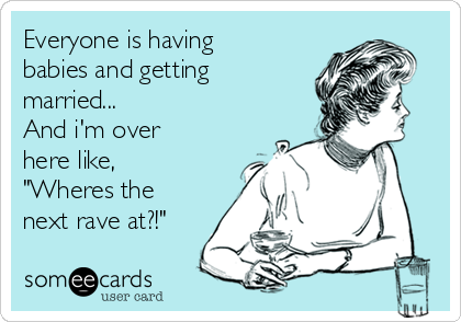 Everyone is having
babies and getting
married...
And i'm over
here like,
"Wheres the
next rave at?!"