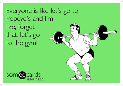 Everyone is like let's go to
Popeye's and I'm
like, forget
that, let's go
to the gym!