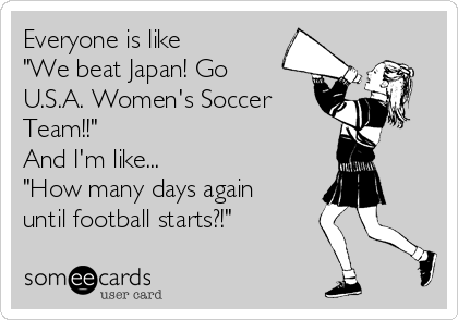 Everyone is like 
"We beat Japan! Go 
U.S.A. Women's Soccer
Team!!"
And I'm like...
"How many days again
until football starts?!"