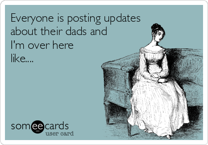 Everyone is posting updates
about their dads and
I'm over here
like.... 