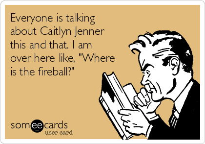 Everyone is talking
about Caitlyn Jenner
this and that. I am
over here like, "Where
is the fireball?"