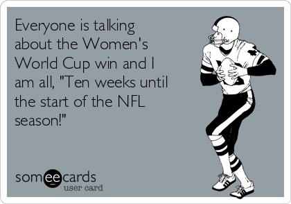 Everyone is talking
about the Women's 
World Cup win and I
am all, "Ten weeks until
the start of the NFL
season!"