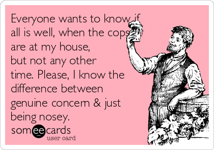 Everyone wants to know if
all is well, when the cops at
are at my house,
but not any other
time. Please, I know the
difference between
genuine concern & just
being nosey.