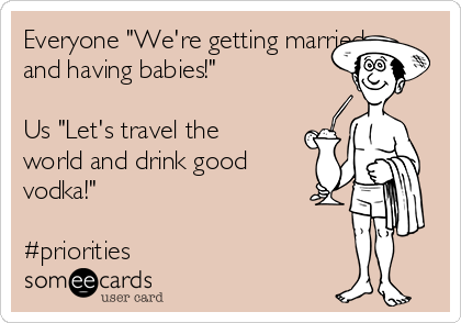 Everyone "We're getting married
and having babies!" 

Us "Let's travel the
world and drink good
vodka!"

#priorities