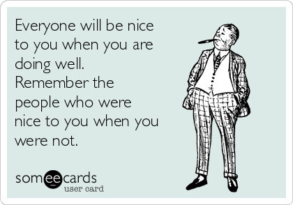 Everyone will be nice
to you when you are
doing well.
Remember the
people who were
nice to you when you
were not.