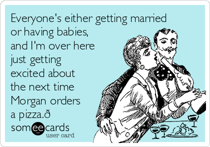 Everyone's either getting married
or having babies,
and I'm over here
just getting
excited about
the next time
Morgan orders
a pizza.