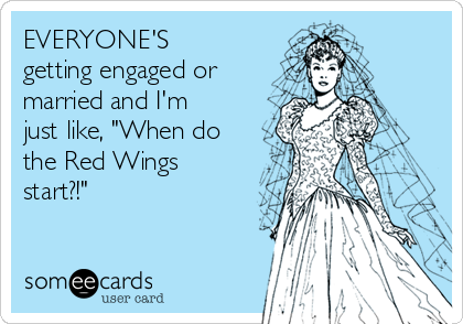 EVERYONE'S
getting engaged or
married and I'm
just like, "When do
the Red Wings
start?!"