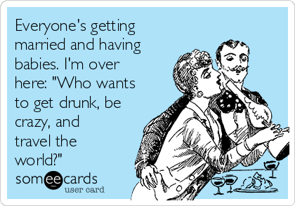 Everyone's getting
married and having
babies. I'm over
here: "Who wants
to get drunk, be
crazy, and
travel the
world?"