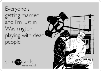 Everyone's
getting married
and I'm just in 
Washington
playing with dead
people.