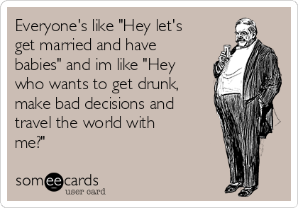 Everyone's like "Hey let's
get married and have
babies" and im like "Hey
who wants to get drunk,
make bad decisions and
travel the world with
me?"