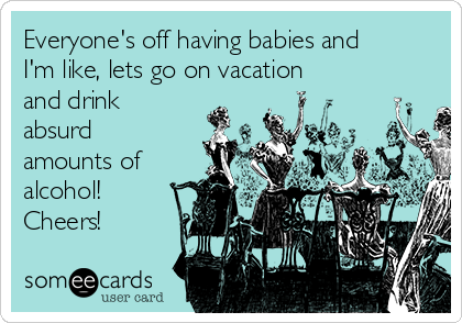 Everyone's off having babies and
I'm like, lets go on vacation
and drink
absurd
amounts of
alcohol!
Cheers!