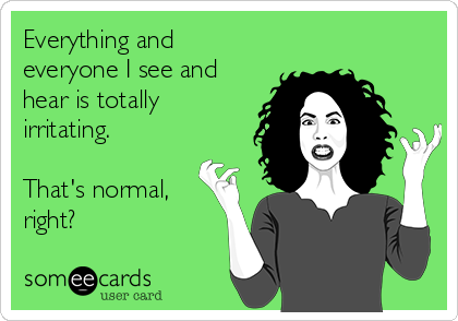 Everything and
everyone I see and
hear is totally
irritating.

That's normal,
right?