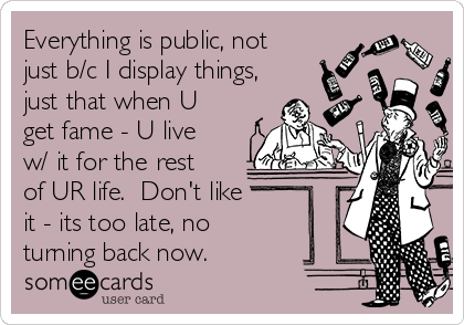 Everything is public, not
just b/c I display things,
just that when U
get fame - U live
w/ it for the rest
of UR life.  Don't like 
it - its too late, no
turning back now. 