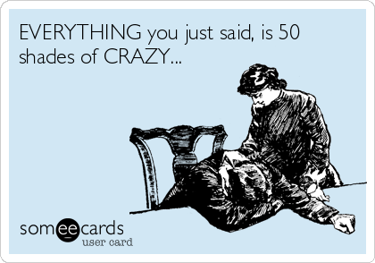 EVERYTHING you just said, is 50
shades of CRAZY...