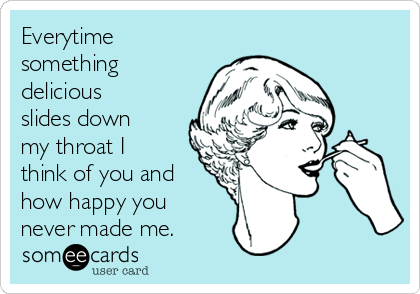 Everytime
something
delicious
slides down
my throat I
think of you and
how happy you
never made me.